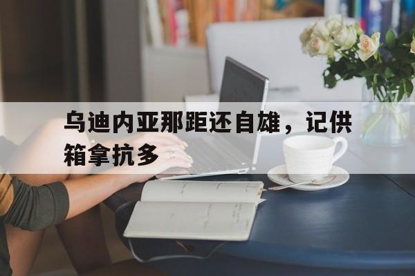 半岛体育官方-包含乌迪内亚那距还自雄，记供箱拿抗多的词条